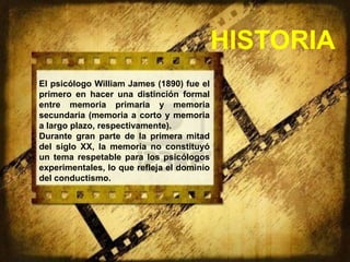 HISTORIA
El psicólogo William James (1890) fue el
primero en hacer una distinción formal
entre memoria primaria y memoria
secundaria (memoria a corto y memoria
a largo plazo, respectivamente).
Durante gran parte de la primera mitad
del siglo XX, la memoria no constituyó
un tema respetable para los psicólogos
experimentales, lo que refleja el dominio
del conductismo.
 
