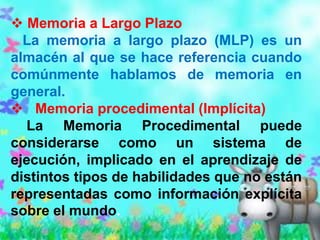  Memoria a Largo Plazo
  La memoria a largo plazo (MLP) es un
almacén al que se hace referencia cuando
comúnmente hablamos de memoria en
general.
 Memoria procedimental (Implícita)
  La Memoria Procedimental puede
considerarse como un sistema de
ejecución, implicado en el aprendizaje de
distintos tipos de habilidades que no están
representadas como información explícita
sobre el mundo.
 