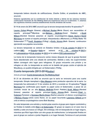temporada batiera récords de calificaciones. Charlie Collier, el presidente de AMC,
anunció:
Estamos agradecidos por la contribución de todos delante y detrás de las cámaras mientras
continuamos haciendo de The Walking Dead una experiencia única en la televisión. Y, estamos
tan orgullosos mientras continúa estableciendo récords alrededor del mundo.
El 14 de enero de 2012 AMC anunció que la tercera temporada tendría 16 episodios.19
Lauren Cohan (Maggie Greene) y Michael Rooker (Merle Dixon) son ascendidos al
reparto principal.20
Mientras que Melissa McBride (Carol Peletier) y Scott
Wilson (Hershel Greene) pasarian al reparto co-protagonico. Danai Gurira y David
Morrissey se suman al reparto principal, interpretando a Michonne y a Phillip Blake "El
Gobernador".21 22
IronE Singleton (T-Dog) y Emily Kinney (Beth Greene) continuaron
ejerciendo sus papeles recurrentes.
La tercera temporada se estrenó en Estados Unidos el 14 de octubre de 2012 en la
cadena AMC; en España e Italia se estrenó el 15 de octubre de 2012 y
en Latinoamérica el16 de octubre de 2012 en la cadena FOX Latinoamérica.23
La trama de la temporada transcurre varios meses después de que la granja Hershel
fuera abandonada ante una oleada de caminantes. Debido a esto, los supervivientes
deben conseguir otro lugar para refugiarse. El grupo encuentra una prisión y se
refugian en ella. La temporada se centra en la batalla del grupo contra el ejército de
Woodbury, un pueblo dirigido por «el Gobernador» Phillip.
Cuarta temporada (2013-2014)[editar]
Artículo principal: Cuarta temporada de The Walking Dead
El 21 de diciembre de 2012 se anunció que la serie se renovaría para una cuarta
temporada. Gimple reemplazó a Glen Mazzara como productor ejecutivo de la serie. La
temporada fue estrenada el 13 de octubre de 2013 y consiste en 16 episodios.24
David
Morrissey fue confirmado para repetir su papel como el Gobernador, a pesar de un
contrato inicial de un año. Melissa McBride (Carol Peletier), Scott Wilson (Hershel
Greene) pasarían al reparto principal. Emily Kinney (Beth Greene), Chad L.
Coleman (Tyreese) y Sonequa Martin-Green (Sasha) pasarían al elenco co-protagónico
y Melissa Ponzio volvió como Karen, en su papel recurrente. Lawrence Gilliard Jr se
unió al elenco co-protagónico como Bob Stookey.
En esta temporada una extraña y mortal gripe acecha al grupo pero logran controlarla y
se finaliza la batalla entre Rick y el Gobernador. El grupo se separa en el caos tras la
batalla y cada uno busca un refugio. Sin embargo, irán en búsqueda de un lugar seguro,
mientras que Rick logra lidiar con otro grupo de malhechores. La temporada finaliza en
que el grupo se vuelven a juntar llegando a un lugar llamado Terminus el cual promete
 