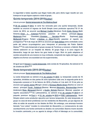 la seguridad a todos aquellos que llegan hasta allá, pero dicho lugar resultó ser una
trampa en la que logran capturar a todo el grupo.
Quinta temporada (2014-2015)[editar]
Artículo principal: Quinta temporada de The Walking Dead
El 29 de octubre de 2013, la serie fue renovada para una quinta temporada, donde
también se anunció el regreso de Scott Gimple como productor ejecutivo.8
El 31 de
marzo de 2014, se anunció que Michael Cudlitz (Abraham Ford), Emily Kinney (Beth
Greene), Chad L. Coleman (Tyreese) pasarían al elenco principal. Alanna
Masterson (Tara Chambler), Christian Serratos (Rosita Espinosa), Josh
McDermitt (Eugene Porter) y Andrew J. West (Gareth) pasarían al reparto co-
protagónico.25
El 5 de mayo de 2014 se anunció que Seth Gilliam sería contratado como
parte del elenco co-protagónico para interpretar al personaje del Padre Gabriel
Stokes.26 27
En esta temporada el grupo escapa de Terminus y conocen a Gabriel. Beth
intenta sobrevivir en un hospital de Atlanta. El grupo llega a la zona segura de
Alexandría, luego de que Aaron los guie hasta el lugar. Rick no pudo adaptarse al
cambio actuando de una manera no muy civilizada, rompiendo las reglas del lugar, cuyo
objetivo era formar una sociedad con los supervivientes.
Al igual que la tercera y cuarta temporada, esta consta de 16 episodios. Se estrenó el 12
de octubre de 2014.28 29
Sexta temporada (2015-2016)[editar]
Artículo principal: Sexta temporada de The Walking Dead
La sexta temporada se estrenó el 11 de octubre de 2015. La temporada consta de 16
episodios, divididos en dos partes de ocho episodios cada una; la segunda parte de la
temporada comenzó el 14 de febrero de 2016 y finaliza el 3 de abril. El 19 de julio se
anuncio que Lennie James (Morgan Jones) y Sonequa Martin-Green (Sasha) se unen al
elenco principal. Tovah Feldshuh (Deanna Monroe) Alexandra Breckenridge (Jessie
Anderson), Ross Marquand (Aaron) y Austin Nichols (Spencer Monroe) pasarían al
reparto secundario.30 31
En Latinoamérica, se estrenó el 11 de octubre de 2015 en el
paquete premium de Fox+ y el 12 de octubre de 2015 en FOX Latinoamerica. Scott
Gimple estará como productor ejecutivo por tercera temporada. En esta temporada, el
grupo no cesa de tener problemas con los residentes de Alexandría, ya que algunos de
ellos no están de acuerdo en los ideales de Rick. Sin embargo, una amenaza humana
llamada "Los Lobos" invaden la comunidad de Alexandría y a consecuencia de este
acontecimiento una horda caminante es atraída a la comunidad. Deanna muere durante
la invasión caminante y en su agonía le otorga a Rick el liderazgo en la comunidad,
 