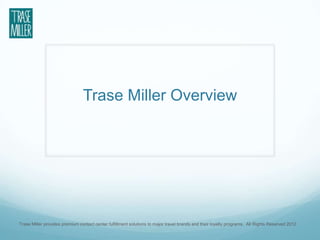 Trase Miller Overview




Trase Miller provides premium contact center fulfillment solutions to major travel brands and their loyalty programs. All Rights Reserved 2012.
 