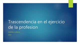 Trascendencia en el ejercicio
de la profesion
ANDRES CUENCA
2016
 