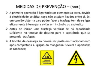 É expressamente proibido fumar ou produzir qualquer chama ou fogo durante as operações trasfega, bem como o uso, para qualquer fim, de ferramentas metálicas susceptíveis de provocar faíscas (utilizar apenas chaves anti-chispa);MEDIDAS DE PREVENÇÃO – (cont.)A primeira operação é ligar todos os elementos à terra, devido à electricidade estática, caso não estejam ligados entre si. Ex: um camião cisterna para poder fazer a trasfega tem de se ligar eficazmente à terra para evitar um incêndio ou explosão;