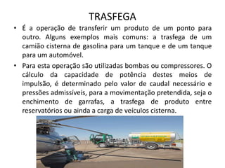 TRASFEGAÉ a operação de transferir um produto de um ponto para outro. Alguns exemplos mais comuns: a trasfega de um camião cisterna de gasolina para um tanque e de um tanque para um automóvel. Para esta operação são utilizadas bombas ou compressores. O cálculo da capacidade de potência destes meios de impulsão, é determinado pelo valor de caudal necessário e pressões admissíveis, para a movimentação pretendida, seja o enchimento de garrafas, a trasfega de produto entre reservatórios ou ainda a carga de veículos cisterna.
