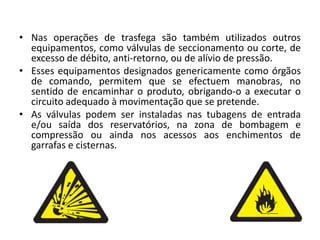 Nas operações de trasfega são também utilizados outros equipamentos, como válvulas de seccionamento ou corte, de excesso de débito, anti-retorno, ou de alívio de pressão. Esses equipamentos designados genericamente como órgãos de comando, permitem que se efectuem manobras, no sentido de encaminhar o produto, obrigando-o a executar o circuito adequado à movimentação que se pretende. As válvulas podem ser instaladas nas tubagens de entrada e/ou saída dos reservatórios, na zona de bombagem e compressão ou ainda nos acessos aos enchimentos de garrafas e cisternas. 