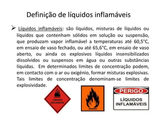 Definição de líquidos inflamáveisLíquidos inflamáveis: são líquidos, misturas de líquidos ou líquidos que contenham sólidos em solução ou suspensão, que produzam vapor inflamável a temperaturas até 60,5°C, em ensaio de vaso fechado, ou até 65,6°C, em ensaio de vaso aberto, ou ainda os explosivos líquidos insensibilizados dissolvidos ou suspensos em água ou outras substâncias líquidas.  Em determinados limites de concentração podem, em contacto com o ar ou oxigénio, formar misturas explosivas. Tais limites de concentração denominam-se limites de explosividade.NoçõesPonto de inflamação (flash point)	É a temperatura para a qual a tensão de vapor de líquido se 	torna suficientemente  elevada de modo a que os vapores 	emitidos formem com o ar uma mistura inflamável, mas 	insuficiente, para que a combustão, uma vez iniciada prossiga 	por ela própria. Ponto de ignição ou de fogo (fire point)	É superior em um ou mais graus ao ponto de inflamação. Pode, 	pois, definir-se como a temperatura mais baixa para qual uma 	mistura de ar e vapor mantém a combustão após a respectiva 	inflamação.