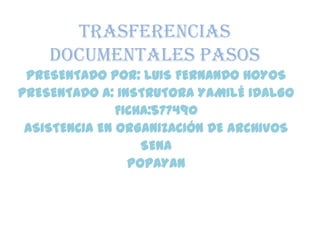 TRASFERENCIAS
DOCUMENTALES PASOS
PRESENTADO POR: LUIS FERNANDO HOYOS
PRESENTADO A: INSTRUTORA YAMILÉ IDALGO
FICHA:577490
ASISTENCIA EN ORGANIZACIÓN DE ARCHIVOS
SENA
POPAYAN
 
