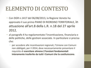 ELEMENTO DI CONTESTO
• Con DGR n.1417 del 06/08/2013, la Regione Veneto ha
approvato il suo primo PIANO DI RIORDINO TERRITORIALE, in
attuazione all’art.8 della L.R. n.18 del 27 aprile
2012,
• al paragrafo 4 ha regolamentato l’incentivazione, finanziaria e
delle politiche, delle gestioni associate. In particolare si precisa
che:
• per accedere alle incentivazioni regionali, l’Unione con Comuni
non obbligati, per il 2014, deve necessariamente presentare il
requisito di esercitare almeno 2 funzioni fondamentali
interamente trasferite da tutti i Comuni che la costituiscono.
 