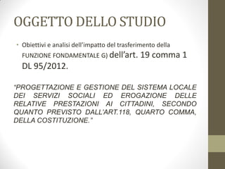 OGGETTO DELLO STUDIO
• Obiettivi e analisi dell’impatto del trasferimento della
FUNZIONE FONDAMENTALE G) dell’art. 19 comma 1
DL 95/2012.
“PROGETTAZIONE E GESTIONE DEL SISTEMA LOCALE
DEI SERVIZI SOCIALI ED EROGAZIONE DELLE
RELATIVE PRESTAZIONI AI CITTADINI, SECONDO
QUANTO PREVISTO DALL’ART.118, QUARTO COMMA,
DELLA COSTITUZIONE.”
 