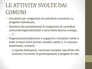 LE ATTIVITA’ SVOLTE DAI
COMUNI
• Istruttorie per erogazione di contributi economici su
progetto individuale;
• Gestione dei procedimenti di erogazione di contributi
comunali/regionali/statali a vario titolo (bonus energia,
…..)
• Organizzazione/adesione o supporto a iniziative rivolte a
tutte le fasce d’età (minori, disabili, adulti e, in maniera
importante, anziani);
• in questa fattispecie, rientrano iniziative specifiche del
Comune ma anche la partecipazione a progetti di rete.
 
