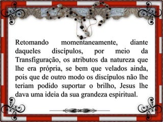 Retomando momentaneamente, diante
daqueles discípulos, por meio da
Transfiguração, os atributos da natureza que
lhe era própria, se bem que velados ainda,
pois que de outro modo os discípulos não lhe
teriam podido suportar o brilho, Jesus lhe
dava uma ideia da sua grandeza espiritual.
 