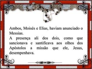Ambos, Moisés e Elias, haviam anunciado o
Messias.
A presença ali dos dois, como que
sancionava e santificava aos olhos dos
Apóstolos a missão que ele, Jesus,
desempenhava.
 
