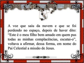 A voz que saiu da nuvem e que se foi
perdendo no espaço, depois de haver dito:
“Este é o meu filho bem amado em quem pus
todas as minhas complacências, escutai-o”,
voltava a afirmar, dessa forma, em nome do
Pai Celestial a missão de Jesus.
 