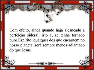 Com efeito, ainda quando haja alcançado a
perfeição sideral, isto é, se tenha tornado
puro Espírito, qualquer dos que encarnem no
nosso planeta, será sempre menos adiantado
do que Jesus.
 
