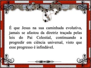 É que Jesus na sua caminhada evolutiva,
jamais se afastou da diretriz traçada pelas
leis do Pai Celestial, continuando a
progredir em ciência universal, visto que
esse progresso é infindável.
 