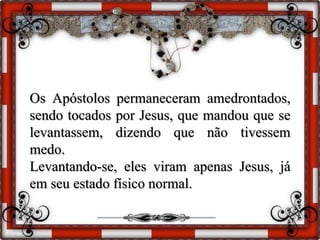 Os Apóstolos permaneceram amedrontados,
sendo tocados por Jesus, que mandou que se
levantassem, dizendo que não tivessem
medo.
Levantando-se, eles viram apenas Jesus, já
em seu estado físico normal.
 