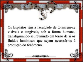 Os Espíritos têm a faculdade de tornarem-se
visíveis e tangíveis, sob a forma humana,
transfigurando-se, reunindo em torno de si os
fluidos luminosos que sejam necessários à
produção do fenômeno.
 