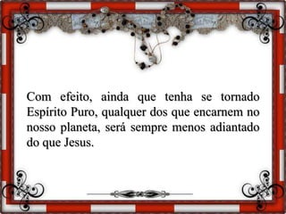 Com efeito, ainda que tenha se tornado
Espírito Puro, qualquer dos que encarnem no
nosso planeta, será sempre menos adiantado
do que Jesus.
 