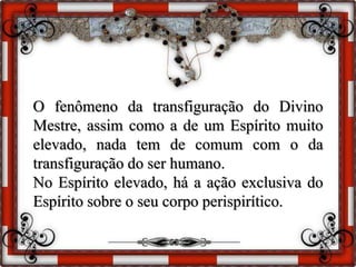 O fenômeno da transfiguração do Divino
Mestre, assim como a de um Espírito muito
elevado, nada tem de comum com o da
transfiguração do ser humano.
No Espírito elevado, há a ação exclusiva do
Espírito sobre o seu corpo perispirítico.
 