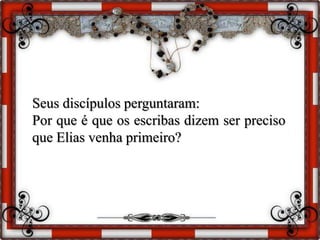 Seus discípulos perguntaram:
Por que é que os escribas dizem ser preciso
que Elias venha primeiro?
 