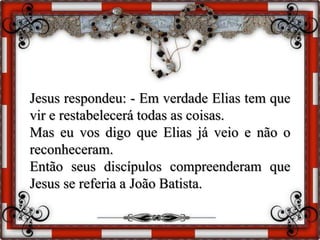 Jesus respondeu: - Em verdade Elias tem que
vir e restabelecerá todas as coisas.
Mas eu vos digo que Elias já veio e não o
reconheceram.
Então seus discípulos compreenderam que
Jesus se referia a João Batista.
 