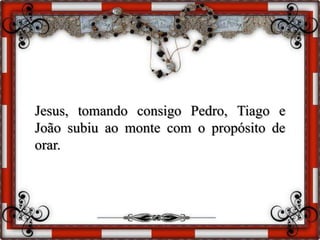 Jesus, tomando consigo Pedro, Tiago e
João subiu ao monte com o propósito de
orar.
 