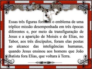 Essas três figuras formam o emblema de uma
tríplice missão desempenhada em três épocas
diferentes e, por meio da transfiguração de
Jesus e a aparição de Moisés e de Elias, no
Tabor, aos três discípulos, foram elas postas
ao alcance das inteligências humanas,
quando Jesus ensinou aos homens que João
Batista fora Elias, que voltara à Terra.
 