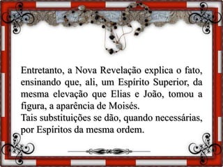Entretanto, a Nova Revelação explica o fato,
ensinando que, ali, um Espírito Superior, da
mesma elevação que Elias e João, tomou a
figura, a aparência de Moisés.
Tais substituições se dão, quando necessárias,
por Espíritos da mesma ordem.
 