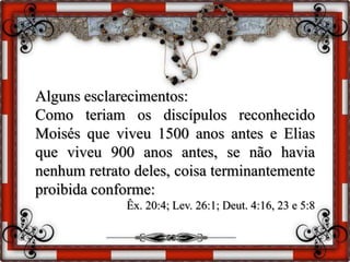 Alguns esclarecimentos:
Como teriam os discípulos reconhecido
Moisés que viveu 1500 anos antes e Elias
que viveu 900 anos antes, se não havia
nenhum retrato deles, coisa terminantemente
proibida conforme:
Êx. 20:4; Lev. 26:1; Deut. 4:16, 23 e 5:8
 