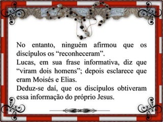 No entanto, ninguém afirmou que os
discípulos os “reconheceram”.
Lucas, em sua frase informativa, diz que
“viram dois homens”; depois esclarece que
eram Moisés e Elias.
Deduz-se daí, que os discípulos obtiveram
essa informação do próprio Jesus.
 