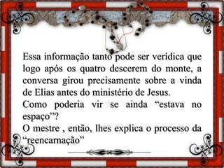 Essa informação tanto pode ser verídica que
logo após os quatro descerem do monte, a
conversa girou precisamente sobre a vinda
de Elias antes do ministério de Jesus.
Como poderia vir se ainda “estava no
espaço”?
O mestre , então, lhes explica o processo da
“reencarnação”
 