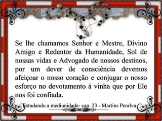 Se lhe chamamos Senhor e Mestre, Divino
Amigo e Redentor da Humanidade, Sol de
nossas vidas e Advogado de nossos destinos,
por um dever de consciência devemos
afeiçoar o nosso coração e conjugar o nosso
esforço no devotamento à vinha que por Ele
nos foi confiada.
Estudando a mediunidade- cap. 23 - Martins Peralva
 