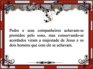 Pedro e seus companheiros achavam-se
premidos pelo sono, mas conservando-se
acordados viram a majestade de Jesus e os
dois homens que com ele se achavam.
 
