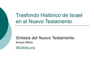 Trasfondo Histórico de Israel
en el Nuevo Testamento
Síntesis del Nuevo Testamento
Arturo Pérez
IBSJ@ibsj.org
 