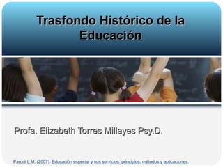 Profa. Elizabeth Torres Millayes Psy.D. Trasfondo Histórico de la Educación Parodi L.M. (2007). Educación especial y sus servicios: principios, métodos y aplicaciones.  