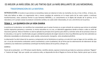 ES MEJOR LA MÁS DÉBIL DE LAS TINTAS QUE LA MÁS BRILLANTE DE LAS MEMORIAS. 
TRASFORMACION DE LA MATERIA 
INTRODUCCIÓN: el mundo en que vivimos es maravilloso, basta con observar el cielo, las montañas, los ríos, el mar, la flora, la fauna, etc. 
Toda esta belleza se debe a la organización más o menos compleja de sustancias en la mayor parte de las veces sujetas a continuas 
transformaciones, estas sustancias forman lo que llamamos MATERIA, y su conocimiento es el objeto del estudio de la química. En la 
naturaleza y en tu propio cuerpo se producen constantes cambios, los cuales están relacionados, en una u otra forma con la química. 
TEMA 1 LA QUIMICA EN LA VIDA DIARIA 
La química en la vida diaria: Los científicos han comprobado que el cuerpo humano es un gran almacén de sustancias que entran en actividad 
cuando respiramos pensamos o comemos: la misma naturaleza es a su vez, un laboratorio gigantesco donde se llevan a cabo un sinfín de 
reacciones químicas. Ahora el hombre no solo ha aplicado los principios de la química para alterar y controlar varios de los procesos únicos en 
la naturaleza, si no que ha transformado una gran cantidad de productos de origen natural en otros muy diferentes que han ido cubriendo sus 
diferentes necesidades en alimentación, salud, vestido, comunicación, transporte, entre otras(Garcia,B.2011). 
La observación ha sido la base de los avances y comprensión de los fenómenos en química y no solo de lo que se logra con los sentidos, sino 
con el uso de instrumentos analizando cuanto (cuantitativo) y como (cualitativo), de tal forma que las observaciones de laboratorio de tipo 
cualitativo y las mediciones cuantitativas constituyen los hechos básicos de la química. (Chopin, G.) 
EJEMPLO: 
Teoría de la combustión.- en 1770 Johann Joachin Becher, científico alemán, expreso la teoría de que todas las sustancias contienen “flogisto” 
o “materia de fuego” dijo que cuando una sustancia ardía, se desprendía de ella el flogisto en forma de flama. Becher pensó que la ceniza 
 