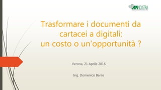 Trasformare i documenti da
cartacei a digitali:
un costo o un’opportunità ?
Verona, 21 Aprile 2016
Ing. Domenico Barile
 