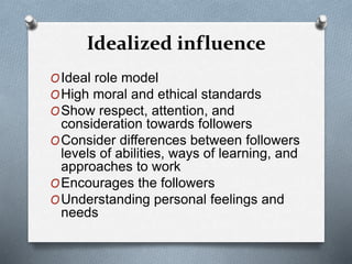 Idealized influence 
OIdeal role model 
OHigh moral and ethical standards 
OShow respect, attention, and 
consideration towards followers 
OConsider differences between followers 
levels of abilities, ways of learning, and 
approaches to work 
OEncourages the followers 
OUnderstanding personal feelings and 
needs 
 
