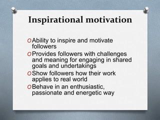 Inspirational motivation 
OAbility to inspire and motivate 
followers 
OProvides followers with challenges 
and meaning for engaging in shared 
goals and undertakings 
OShow followers how their work 
applies to real world 
OBehave in an enthusiastic, 
passionate and energetic way 
 
