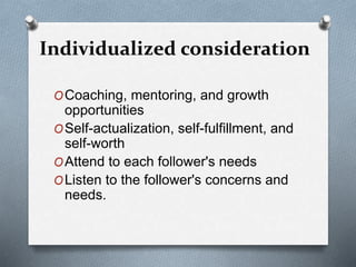 Individualized consideration 
OCoaching, mentoring, and growth 
opportunities 
OSelf-actualization, self-fulfillment, and 
self-worth 
OAttend to each follower's needs 
OListen to the follower's concerns and 
needs. 
 