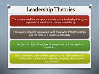 Leadership Theories 
Transformational leadership is a more humane leadership theory, as 
compared to the militaristic transactional theory 
It believes in inspiring employees to do great work through example 
and the force of a leader's personality 
People rise higher through positive motivation, than negative 
motivation 
It is a leadership theory which appeals to the higher need of an 
individual in the Maslow's hierarchy of needs, which is self-actualization! 
 