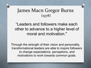 James Macn Gregor Burns 
(1978) 
“Leaders and followers make each 
other to advance to a higher level of 
moral and motivation." 
Through the strength of their vision and personality, 
transformational leaders are able to inspire followers 
to change expectations, perceptions, and 
motivations to work towards common goals. 
 