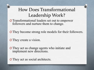 How Does Transformational 
Leadership Work? 
OTransformational leaders set out to empower 
followers and nurture them to change. 
OThey become strong role models for their followers. 
OThey create a vision. 
OThey act as change agents who initiate and 
implement new directions. 
OThey act as social architects. 
 