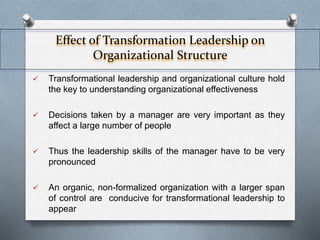 Effect of Transformation Leadership on 
Organizational Structure 
 Transformational leadership and organizational culture hold 
the key to understanding organizational effectiveness 
 Decisions taken by a manager are very important as they 
affect a large number of people 
 Thus the leadership skills of the manager have to be very 
pronounced 
 An organic, non-formalized organization with a larger span 
of control are conducive for transformational leadership to 
appear 
 