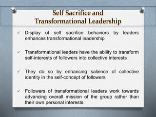 Self Sacrifice and 
Transformational Leadership 
 Display of self sacrifice behaviors by leaders 
enhances transformational leadership 
 Transformational leaders have the ability to transform 
self-interests of followers into collective interests 
 They do so by enhancing salience of collective 
identity in the self-concept of followers 
 Followers of transformational leaders work towards 
advancing overall mission of the group rather than 
their own personal interests 
 