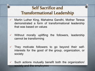 Self Sacrifice and 
Transformational Leadership 
 Martin Luther King, Mahatma Gandhi, Mother Teresa 
demonstrated a form of transformational leadership 
that was based on values 
 Without morally uplifting the followers, leadership 
cannot be transforming 
 They motivate followers to go beyond their self-interests 
for the good of the group, organization, or 
society 
 Such actions mutually benefit both the organization/ 
society and the employees 
 
