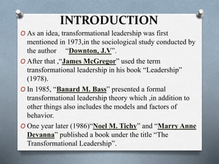 INTRODUCTION 
O As an idea, transformational leadership was first 
mentioned in 1973,in the sociological study conducted by 
the author “Downton, J.V”. 
O After that ,“James McGregor” used the term 
transformational leadership in his book “Leadership” 
(1978). 
O In 1985, “Banard M. Bass” presented a formal 
transformational leadership theory which ,in addition to 
other things also includes the models and factors of 
behavior. 
O One year later (1986)“Noel M. Tichy” and “Marry Anne 
Devanna” published a book under the title “The 
Transformational Leadership”. 
 