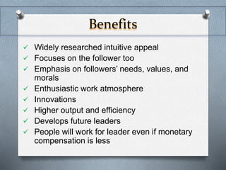 Benefits 
 Widely researched intuitive appeal 
 Focuses on the follower too 
 Emphasis on followers’ needs, values, and 
morals 
 Enthusiastic work atmosphere 
 Innovations 
 Higher output and efficiency 
 Develops future leaders 
 People will work for leader even if monetary 
compensation is less 
 