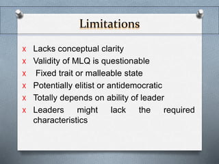 Limitations 
X Lacks conceptual clarity 
X Validity of MLQ is questionable 
X Fixed trait or malleable state 
X Potentially elitist or antidemocratic 
X Totally depends on ability of leader 
X Leaders might lack the required 
characteristics 
 