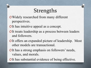 Strengths 
OWidely researched from many different 
perspectives. 
OIt has intuitive appeal as a concept. 
OIt treats leadership as a process between leaders 
and followers. 
OIt offers an expanded picture of leadership. Most 
other models are transactional. 
OIt has a strong emphasis on followers’ needs, 
values, and morals. 
OIt has substantial evidence of being effective. 
 